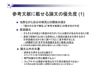 参考文献に載せる論文の優先度 (1)
 当然ながら自分の研究との関係の深さ
 「論文の主旨や構成」と「参考文献選び」の整合性が大切
 英語論文
 そもそも日本語より英語のほうがいろんな論文があるのは当たり前
 英語で投稿するときには原則として英語の論文を引用するので
日本語論文ばかり先に調べてると二度手間が生じる
→伊藤研では「まず日本語論文を先に検索」を禁止
※ 日本特有の題材が絡む研究の場合にはこの限りではない
 論文以外の文書
 研究を引用するときは論文で
※ウェブサイト等での研究解説の引用はできるだけ避ける
 専門知識の引用は書籍でもよい
 ウェブサイトは更新が容易なので引用文献向きではない
※引用の必要がある際には閲覧日を書き添えることが望ましい
 