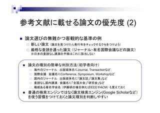 参考文献に載せる論文の優先度 (2)
 論文選びの無難かつ客観的な基準の例
 新しい論文 （論文を見つけたら発行年をチェックするクセをつけよう）
 厳格な査読を通った論文 （ジャーナル・有名国際会議などの論文）
※日本の査読なし講演の予稿はこれに該当しない
 論文の種別の簡単な判別方法（初学者向け）
 海外のジャーナル： 出版媒体名にJournal, Transactionなど
 国際会議： 会議名にConference, Symposium, Workshopなど
 国内のジャーナル： 出版媒体名に「論文誌」「論文集」など
 査読なし国内講演： 会議名に「全国大会」「研究会」など
 権威ある著名学会名 （伊藤研の場合例えばIEEEやACM） も覚えておく
 普通の検索エンジンではなく論文検索エンジン(Google Scholarなど）
を使う習慣をつけておくと論文種別を判断しやすい
 