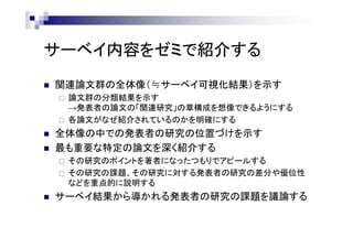サーベイ内容をゼミで紹介する
 関連論文群の全体像（≒サーベイ可視化結果）を示す
 論文群の分類結果を示す
→発表者の論文の「関連研究」の章構成を想像できるようにする
 各論文がなぜ紹介されているのかを明確にする
 全体像の中での発表者の研究の位置づけを示す
 最も重要な特定の論文を深く紹介する
 その研究のポイントを著者になったつもりでアピールする
 その研究の課題、その研究に対する発表者の研究の差分や優位性
などを重点的に説明する
 サーベイ結果から導かれる発表者の研究の課題を議論する
 