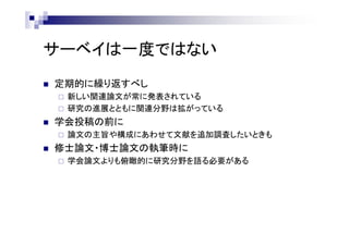 サーベイは一度ではない
 定期的に繰り返すべし
 新しい関連論文が常に発表されている
 研究の進展とともに関連分野は拡がっている
 学会投稿の前に
 論文の主旨や構成にあわせて文献を追加調査したいときも
 修士論文・博士論文の執筆時に
 学会論文よりも俯瞰的に研究分野を語る必要がある
 