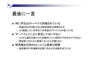最後に一言
 時に学生はサーベイで評価されている
 知識の広さを感じさせる研究発表は信頼される
 よく勉強している学生には有益なアドバイスが返ってくる
 サーベイしたことに満足してはいけない
 たくさん論文を読んだら自動的にいい研究ができるわけではない
 勉強会に出たから勉強になったとは限らない
 研究職を目指さない人にも重要な経験
 技術動向や市場動向を調べるのと方法論が似ている
 