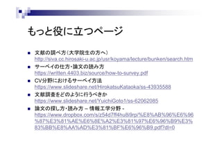 もっと役に立つページ
 文献の調べ方（大学院生の方へ）
http://siva.cc.hirosaki-u.ac.jp/usr/koyama/lecture/bunken/search.htm
 サーベイの仕方・論文の読み方
https://written.4403.biz/source/how-to-survey.pdf
 CV分野におけるサーベイ方法
https://www.slideshare.net/HirokatsuKataoka/ss-43935588
 文献調査をどのように行うべきか
https://www.slideshare.net/YuichiGoto1/ss-62062085
 論文の探し方・読み方 – 情報工学分野 -
https://www.dropbox.com/s/z54d7ff4hu8i9rp/%E8%AB%96%E6%96
%87%E3%81%AE%E6%8E%A2%E3%81%97%E6%96%B9%E3%
83%BB%E8%AA%AD%E3%81%BF%E6%96%B9.pdf?dl=0
 