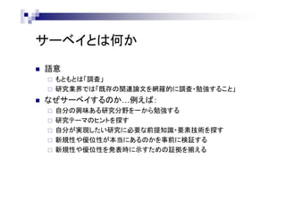 サーベイとは何か
 語意
 もともとは「調査」
 研究業界では「既存の関連論文を網羅的に調査・勉強すること」
 なぜサーベイするのか…例えば：
 自分の興味ある研究分野を一から勉強する
 研究テーマのヒントを探す
 自分が実現したい研究に必要な前提知識・要素技術を探す
 新規性や優位性が本当にあるのかを事前に検証する
 新規性や優位性を発表時に示すための証拠を揃える
 