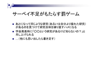 サーベイ不足がもたらす罰ゲーム
 あとになって同じような研究（あるいは自分より優れた研究）
があるのを見つけて研究自体を練り直すハメになる
 学会発表時に「○○という研究があるけど知らないの？」と
吊し上げられる
 …（他にも思い出したら書き足す）
 