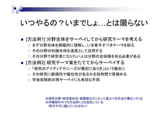 いつやるの？いまでしょ…とは限らない
 [方法例1] 分野全体をサーベイしてから研究テーマを考える
 まず分野全体を網羅的に理解し、いま着手すべきテーマを絞る
 その分野の知識全体を道具として活用する
 その分野で研究者になりたい人は分野の全体像を知る必要がある
 [方法例2] 研究テーマ案をたててからサーベイする
 「研究のアイディアやニーズが最初にありき」という場合に
 その研究に新規性や優位性があるかを短時間で見極める
 学会投稿前の再サーベイにも有効な手段
※研究分野・研究室状況・経験値などによって選ぶべき方法が異なってくる
※伊藤研の中でも方法例1,2は混在している
（両方やるに越したことはない）
 