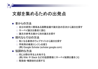 文献を集めるための出発点
 昔からの方法
 自分の研究に関係ある国際会議や論文誌の目次から論文を探す
 サーベイ論文を最初に読む
 論文の参考文献から別の論文を探す
 現代ならではの方法
 気になる著者のウェブサイトから論文を探す
 学術用の検索エンジンを使う
(例) Google Scholar (scholar.google.com)
 協調的な方法
 同じ分野の学生と共有する
(例) Wiki や Slack などの協調環境にサーベイ結果を書きこむ
 勉強会・輪読会を企画する
 