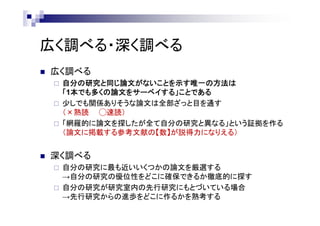 広く調べる・深く調べる
 広く調べる
 自分の研究と同じ論文がないことを示す唯一の方法は
「1本でも多くの論文をサーベイする」ことである
 少しでも関係ありそうな論文は全部ざっと目を通す
（×熟読 ◯速読）
 「網羅的に論文を探したが全て自分の研究と異なる」という証拠を作る
（論文に掲載する参考文献の【数】が説得力になりえる）
 深く調べる
 自分の研究に最も近いいくつかの論文を厳選する
→自分の研究の優位性をどこに確保できるか徹底的に探す
 自分の研究が研究室内の先行研究にもとづいている場合
→先行研究からの進歩をどこに作るかを熟考する
 