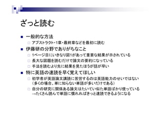 ざっと読む
 一般的な方法
 アブストラクト・1章・最終章などを最初に読む
 伊藤研の分野でありがちなこと
 1ページ目にいきなり図1があって重要な結果が示されている
 長大な図題を読むだけで論文の要約になっている
 手法を読むより先に結果を見たほうが話が早い
 特に英語の速読を早く覚えてほしい
 初学者が英語論文講読に苦労するのは英語能力のせいではない
（多くの場合、単に知らない単語が多いだけである）
 自分の研究に関係ある論文はたいてい似た単語ばかり使っている
→たくさん読んで単語に慣れればきっと速読できるようになる
 