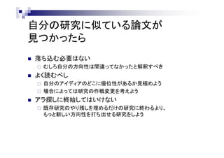 自分の研究に似ている論文が
見つかったら
 落ち込む必要はない
 むしろ自分の方向性は間違ってなかったと解釈すべき
 よく読むべし
 自分のアイディアのどこに優位性があるか見極めよう
 場合によっては研究の作戦変更を考えよう
 アラ探しに終始してはいけない
 既存研究のやり残しを埋めるだけの研究に終わるより、
もっと新しい方向性を打ち出せる研究をしよう
 