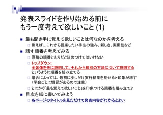 発表スライドを作り始める前に
もう一度考えて欲しいこと (1)
 最も聞き手に覚えて欲しいことは何なのかを考える
 例えば…これから提案したい手法の強み、新しさ、実用性など
 話す順番を考えてみる
 原稿の構成とおりに話すものと決めつけてはいけない
 トップダウン：
全体像を先に説明して、それから個別の方法について説明する
というように順番を組み立てる
 場合によっては、最初に少しだけ実行結果を見せると印象が増す
（学会・分野ごとに慣習があるので注意）
 とにかく「最も覚えて欲しいこと」を印象つける順番を組み立てよ
 目次を紙に書いてみよう
 各ページのタイトルを見ただけで発表内容がわかるとよい
 