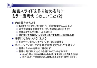 発表スライドを作り始める前に
もう一度考えて欲しいこと (2)
 内容量を考えよう
 あくまでも目安として『1分1ページ』を提案する人が多い
 図や数式は優先順位をつけて、大切なものだけを使う
 文章はできるだけ短く、ぶつ切りに
 思い切って内容をバッサリ切り落とす勇気も、時には必要
 単調にならないようにしよう
 どのページも同じレイアウト、というのは避ける
 各ページごとに、どこを最初に見て欲しいかを考える
 普通はタイトルを最初に見るはず
 普通は見て欲しいものから順にレイアウトするはず
 よって、図が上になる場合もあれば、文章が上になる場合もある
 例外として、下地に色がある領域、派手な文字、は早く目につく
 