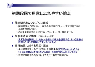 初期段階で用意し忘れやすい論点
 関連研究とのシンプルな比較
 関連研究は○○だけど、自分の手法は□□、と一言で説明できる
比較を用意しておく
 これを用意せずに目次をつくっても、ストーリー性に欠ける
 提案手法の全体像 （フローチャート等）
 まず全体を説明して、それから個々の手法を説明する、という順番で
説明したほうが理解しやすいことが多い
 実行結果に対する解説・議論
 単に結果を見せるだけでなく、その結果の「どこがよかったのか」
「どこが課題として残っているのか」を説明できるようにしておく
 数字で説明できることは、できるだけ数字で説明する
 