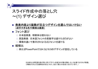 スライド作成中の落とし穴
～(1) デザイン選び
 発表内容より装飾が目立つデザインを選んではいけない
（派手すぎる色や模様は厳禁）
 フォント選び
 日本語発表： 明朝体は使わない
 英語発表： 日本語フォントの英数字は避けたほうがよい
 環境の違いで表示されなくなるフォントを避ける
 縦横比
 例えばPowerPointでは4:3と16:9のデザインが混在している
※本来なら研究室全員が常に同じデザインを使うのが最も簡単。むしろ企業ではそれが普通。
（伊藤はそのような統制を好まないので、あえて個人の自由に任せています。）
 