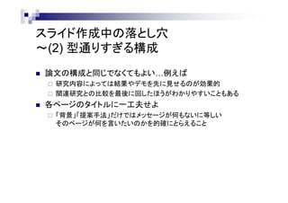 スライド作成中の落とし穴
～(2) 型通りすぎる構成
 論文の構成と同じでなくてもよい…例えば
 研究内容によっては結果やデモを先に見せるのが効果的
 関連研究との比較を最後に回したほうがわかりやすいこともある
 各ページのタイトルに一工夫せよ
 「背景」「提案手法」だけではメッセージが何もないに等しい
そのページが何を言いたいのかを的確にとらえること
 