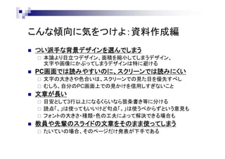 こんな傾向に気をつけよ：資料作成編
 つい派手な背景デザインを選んでしまう
 本論より目立つデザイン、面積を縮小してしまうデザイン、
文字や画像にかぶってしまうデザインは特に避ける
 PC画面では読みやすいのに、スクリーンでは読みにくい
 文字の大きさや色合いは、スクリーンでの見た目を優先すべし
 むしろ、自分のPC画面上での見かけを信用しすぎないこと
 文章が長い
 目安として3行以上になるくらいなら箇条書き等に分ける
 読点「、」は使ってもいいけど句点「。」は使うべからずという意見も
 フォントの大きさ・種類・色の工夫によって解決できる場合も
 教員や先輩のスライドの文章をそのまま使ってしまう
 たいていの場合、そのページだけ発表が下手である
 
