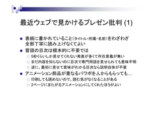 最近ウェブで見かけるプレゼン批判 (1)
 表紙に書かれていること（タイトル・所属・名前）をわざわざ
全部丁寧に読み上げなくてよい
 冒頭の目次は根本的に不要では
 5秒くらいしか見せてくれない発表が多くて存在意義が無い
 まだ内容を知らないのに目次で専門用語を見せられても意味不明
 逆に、最初に見せて意味がわかる目次なら説明自体が不要
 アニメーション部品が重なるパワポを人からもらっても…
 印刷しても読めないので、読む気がなくなることがある
 2ページにまたがるアニメーションにしてくれたほうがよい
 