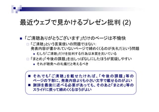 最近ウェブで見かけるプレゼン批判 (2)
 「ご清聴ありがとうございます」だけのページは不愉快
 「ご清聴」という言葉使いの問題ではない：
発表内容が書かれていないページで締めくくるのが失礼だという問題
 むしろ「ご清聴」だけを批判する行為は本質を欠いている
 「まとめ」「今後の課題」を出しっぱなしにしたほうが質疑しやすい
 それが聴衆への礼儀だと考えるべき
 そ れ で も 「 ご 清 聴 」 を 載 せ た け れ ば 、 「 今 後 の 課 題 」 等 の
ページの下部に、発表内容よりも小さい文字で載せるのがよい
 謝辞を最後に述べる必要があっても、そのあと「まとめ」等の
スライドに戻って締めくくるほうがよい
 