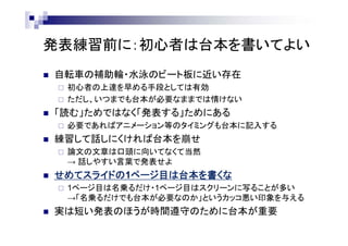 発表練習前に：初心者は台本を書いてよい
 自転車の補助輪・水泳のビート板に近い存在
 初心者の上達を早める手段としては有効
 ただし、いつまでも台本が必要なままでは情けない
 「読む」ためではなく「発表する」ためにある
 必要であればアニメーション等のタイミングも台本に記入する
 練習して話しにくければ台本を崩せ
 論文の文章は口頭に向いてなくて当然
→ 話しやすい言葉で発表せよ
 せめてスライドの1ページ目は台本を書くな
 1ページ目は名乗るだけ・1ページ目はスクリーンに写ることが多い
→「名乗るだけでも台本が必要なのか」というカッコ悪い印象を与える
 実は短い発表のほうが時間遵守のために台本が重要
 