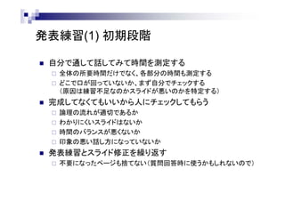 発表練習(1) 初期段階
 自分で通して話してみて時間を測定する
 全体の所要時間だけでなく、各部分の時間も測定する
 どこで口が回っていないか、まず自分でチェックする
（原因は練習不足なのかスライドが悪いのかを特定する）
 完成してなくてもいいから人にチェックしてもらう
 論理の流れが適切であるか
 わかりにくいスライドはないか
 時間のバランスが悪くないか
 印象の悪い話し方になっていないか
 発表練習とスライド修正を繰り返す
 不要になったページも捨てない（質問回答時に使うかもしれないので）
 
