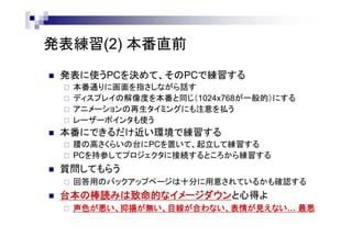 発表練習(2) 本番直前
 発表に使うPCを決めて、そのPCで練習する
 本番通りに画面を指しながら話す
（必要であればレーザーポインタを使うなど）
 ディスプレイの解像度も本番と同程度（例えば1024x768）にしてみる
 アニメーションの再生タイミングにも注意を払う
 本番にできるだけ近い環境で練習する
 腰の高さくらいの台にPCを置いて、起立して練習する
 PCを持参してプロジェクタに接続するところから練習する
 質問してもらう
 回答用のバックアップページは十分に用意されているかも確認する
 台本の棒読みは致命的なイメージダウンと心得よ
 声色が悪い、抑揚が無い、目線が合わない、表情が見えない… 最悪
 