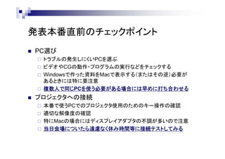 発表本番直前のチェックポイント
 PC選び
 トラブルの発生しにくいPCを選ぶ
 ビデオやCGの動作・プログラムの実行などをチェックする
 Windowsで作った資料をMacで表示する（またはその逆）必要が
あるときには特に要注意
 複数人で同じPCを使う必要がある場合には早めに打ち合わせる
 プロジェクタへの接続
 本番で使うPCでのプロジェクタ使用のためのキー操作の確認
 適切な解像度の確認
 特にMacの場合にはディスプレイアダプタの不調が多いので注意
 当日会場についたら遠慮なく休み時間等に接続テストしてみる
 