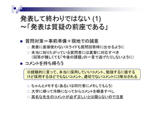 発表して終わりではない (1)
～「発表は質疑の前座である」
 質問対策＝事前準備＋現地での誠意
 発表に直接使わないスライドも質問回答時に出せるように
 本当に知りたがっている質問者には真摯に対応すべき
（回答が難しくても「今後の課題」の一言で逃げたりしないように）
 コメントを持ち帰ろう
 ちゃんとメモする（あるいは同行者にメモしてもらう）
 大学に帰って冷静になってからコメントを精査すべし
 有名な先生・シニアな先生のコメントが正しいとは限らないので注意
※経験的に言って以下のコメントに3等分される
・本当に採用したいコメント
・勉強するに値するけど採用するほどでもないコメント
・あまり適切でないコメント
 