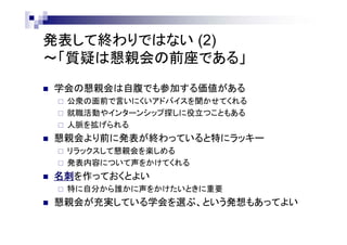 発表して終わりではない (2)
～「質疑は懇親会の前座である」
 学会の懇親会には高い価値がある
 公衆の面前で言いにくいアドバイスを聞かせてくれる
 就職活動やインターンシップ探しに役立つこともある
 人脈を拡げられる
 懇親会より前に発表が終わっていると特にラッキー
 リラックスして懇親会を楽しめる
 発表内容について声をかけてくれる
 名刺を作っておくとよい
 特に自分から誰かに声をかけたいときに重要
 懇親会が充実している学会を選ぶ、という発想もあってよい
 