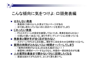 こんな傾向に気をつけよ：口頭発表編
 せわしない発表
 発表時に5秒くらいしか見せてないページがある
 まだ話し終わっていないのに次のページを見せてしまう
 じれったい発表
 PCとスクリーンの設定を練習してないため、発表を始められない
 口頭より遅い（あるいは、凝りすぎた）アニメーションを使っている
 発表者と聞き手が全く目が合わない
 スクリーンやPCから目を離し、聞き手に目を合わせる時間をつくるべし
 質問の時間がとれないくらい時間オーバーしてしまう
 「質問の時間がなくなる」のは失礼極まりない！！
 練習時に時間オーバーするようなら、内容の一部を削るのが礼儀
 人の質問を最後まで聞かないうちに回答したくなる
 質疑はあわてがちなので、とにかく落ち着くべし
 