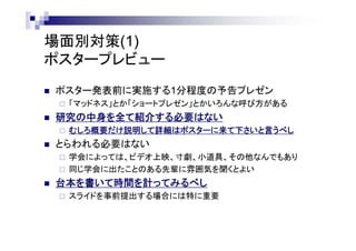 場面別対策(1)
ポスタープレビュー
 ポスター発表前に実施する1分程度の予告プレゼン
 「マッドネス」とか「ショートプレゼン」とかいろんな呼び方がある
 研究の中身を全て紹介する必要はない
 むしろ動機だけ説明して詳細はポスターに来て下さいと言うべし
 とらわれる必要はない
 学会によっては、ビデオ上映、寸劇、小道具、その他なんでもあり
 同じ学会に出たことのある先輩に雰囲気を聞くとよい
 台本を書いて時間を計ってみるべし
 スライドを事前提出する場合には特に重要
 