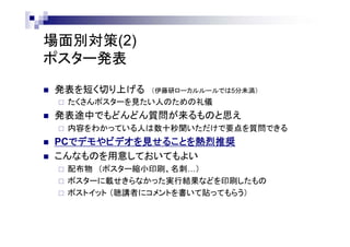 場面別対策(2)
ポスター発表
 発表を短く切り上げる （伊藤研ローカルルールでは5分未満）
 たくさんポスターを見たい人のための礼儀
 発表途中でもどんどん質問が来るものと思え
 内容をわかっている人は数十秒聞いただけで要点を質問できる
 PCでデモやビデオを見せることを熱烈推奨
 こんなものを用意しておいてもよい
 配布物 （ポスター縮小印刷、名刺…）
 ポスターに載せきらなかった実行結果などを印刷したもの
 ポストイット （聴講者にコメントを書いて貼ってもらう）
 