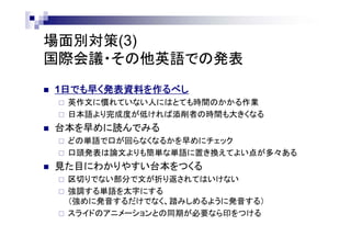 場面別対策(3)
国際会議・その他英語での発表
 1日でも早く発表資料を作るべし
 英作文に慣れていない人にはとても時間のかかる作業
 日本語より完成度が低ければ添削者の時間も大きくなる
 台本を早めに読んでみる
 どの単語で口が回らなくなるかを早めにチェック
 口頭発表は論文よりも簡単な単語に置き換えてよい点が多々ある
 見た目にわかりやすい台本をつくる
 区切りでない部分で文が折り返されてはいけない
 強調する単語を太字にする
（強めに発音するだけでなく、踏みしめるように発音する）
 スライドのアニメーションとの同期が必要なら印をつける
 