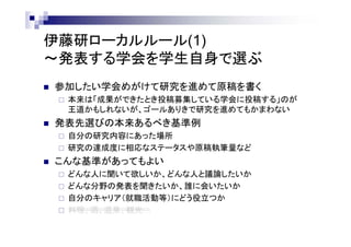 伊藤研ローカルルール(1)
～発表する学会を学生自身で選ぶ
 参加したい学会めがけて研究を進めて原稿を書く
 本来は「成果ができたとき投稿募集している学会に投稿する」のが
王道かもしれないが、ゴールありきで研究を進めてもかまわない
 発表先選びの本来あるべき基準の例
 自分の研究内容にあった場所
 研究の達成度に相応なステータスや原稿執筆量など
 こんな基準も時には有効
 どんな人に聞いて欲しいか、どんな人と議論したいか
 どんな分野の発表を聞きたいか、誰に会いたいか
 自分のキャリア（就職活動等）にどう役立つか
 料理、酒、温泉、観光…
 