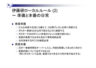 伊藤研ローカルルール (2)
～ 準備と本番の日常
 発表準備
 どんな来客や交流にも備えて、5分間プレゼンを常に用意する
 ポスター発表も5分以内で話せるように練習する
 ポスターでは40ポイント未満のフォントは極力使わない
 英語の発表では台本も含めて事前添削必須
 当日持参するPCでの練習必須
 発表本番
 万が一発表時間をオーバーしたら、内容を割愛してまとめに向かう
 質疑内容について必ずメモをとる
（特にポスターにて必須、登壇ではできるだけ同行者が協力する）
 