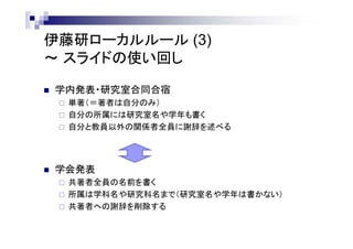 伊藤研ローカルルール (3)
～ スライドの使い回し
 学内発表・研究室合同合宿
 単著（＝著者は自分のみ）
 自分の所属には研究室名や学年も書く
 自分と教員以外の関係者全員に謝辞を述べる
 学会発表
 共著者全員の名前を書く
 所属は学科名や研究科名まで（研究室名や学年は書かない）
 共著者への謝辞を削除する
 