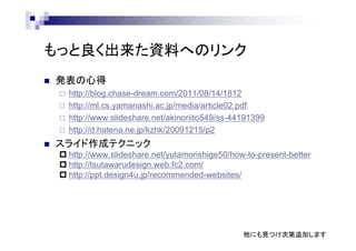 もっと良く出来た資料へのリンク
 発表の心得
 http://blog.chase-dream.com/2011/08/14/1812
 http://ml.cs.yamanashi.ac.jp/media/article02.pdf
 http://www.slideshare.net/akinoriito549/ss-44191399
 http://d.hatena.ne.jp/kzhk/20091215/p2
 スライド作成テクニック
 http://www.slideshare.net/yutamorishige50/how-to-present-better
 http://tsutawarudesign.web.fc2.com/
 http://ppt.design4u.jp/recommended-websites/
他にも見つけ次第追加します
 