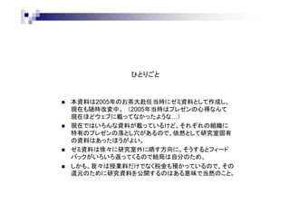 ひとりごと
 本資料は2005年のお茶大赴任当時にゼミ資料として作成し、
現在も随時改変中。
 現在ではいろんな人がプレゼンのノウハウをウェブに載せている
が、2005年当時はあまり載ってなかったので自分で作った。
 現在ではプレゼンのノウハウについていろんな資料があるけど、
それぞれの組織に特有の練習方法や対策があるので、
依然として研究室固有のノウハウはあったほうがよい。
 ゼミ資料は徐々に研究室外に晒す方向に。そうするといろいろな
フィードバックが返ってくるので結局は自分のため。
 我々は授業料だけでなく税金も預かって研究をしているので、
ゼミ資料の公開はそのお礼を兼ねていると考える。
 