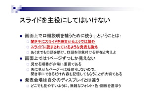スライドを主役にしてはいけない
 画面上で口頭説明を補うために使う…ということは：
 聞き手にスライドを読ませるようでは論外
 スライドに読まされているような発表も論外
 あくまでも口頭を助け、口頭を印象付ける存在と考えよ
 画面上では1ページずつしか見えない
 見せる順番が非常に重要である
 先に見せたページへは後戻りしないので、
聞き手にできるだけ内容を記憶してもらうことが大切である
 発表会場は自分のディスプレイとは違う
 どこでも見やすいように、無難なフォント・色・図形を選ぼう
 