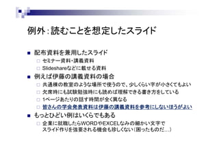 例外：読むことを想定したスライド
 配布資料を兼用したスライド
 セミナー資料・講義資料
 Slideshareなどに載せる資料
 例えば伊藤の講義資料の場合
 紙やモバイル機器で読む人が多いので、少しくらい字が小さくてもよい
 欠席時にも試験勉強時にも読めば理解できる書き方をしている
 1ページあたりの話す時間が全く異なる
→ 伊藤研の皆さんの学会発表資料は伊藤の講義資料を参考にしないほうがよい
 もっとひどい例はいくらでもある
 企業に就職したらWORDやEXCELなみの細かい文字で
スライド作りを強要される機会も珍しくない（困ったものだ…）
 