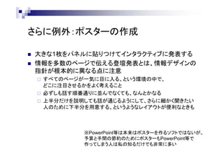 さらに例外：ポスターの作成
 大きな1枚をパネルに貼りつけてインタラクティブに発表する
 情報を多数のページで伝える登壇発表とは、情報デザインの
指針が根本的に異なる点に注意
 すべてのページが一気に目に入る、という環境の中で、
どこに注目させるかをよく考えること
 必ずしも話す順番通りに並んでなくても、なんとかなる
 上半分だけを説明しても話が通じるようにして、さらに細かく聞きたい
人のために下半分を用意する、というようなレイアウトが便利なときも
※PowerPoint等は本来はポスターを作るソフトではないが、
予算と手間の節約のためにポスターもPowerPoint等で
作ってしまう人は私の知るだけでも非常に多い
 