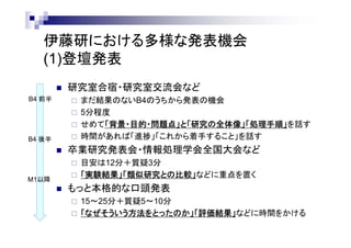 多様な発表機会 ～ お茶大伊藤研の場合
(1)登壇発表
 研究室合宿・研究室交流会など
 まだ実行結果のないB4のうちから発表の機会
 5～10分程度
 せめて「背景・目的・問題点」と「研究の全体像」「処理手順」を話す
 時間があれば「進捗」「これから着手すること」を話す
 卒業研究発表会・情報処理学会全国大会など
 目安は12分＋質疑3分
 「実験結果」「類似研究との比較」などにも重点を置く
 もっと本格的な口頭発表
 15～25分＋質疑5～10分
 「なぜそういう方法をとったのか」「評価と議論」などにも時間をかける
B4 前半
B4 後半
M1以降
 