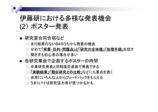 多様な発表機会 ～ お茶大伊藤研の場合
(2） ポスター発表
 研究室合同合宿など
 まだ実行結果のないB4のうちから発表の機会
 せめて「背景・目的・問題点」と「研究の全体像」「処理手順」を話す
 聞き手も初心者の場合が多い
 各研究集会で企画するポスターの時間
 卒業研究発表と同程度の進捗で発表できる
 「実験結果」「類似研究との比較」などにも重点を置く
 非常にいろんな人からフィードバックをもらえる
 うまくいけば研究協力者が見つかるかも
 