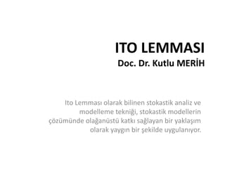 ITO LEMMASI
Doc. Dr. Kutlu MERİH
Ito Lemması olarak bilinen stokastik analiz ve
modelleme tekniği, stokastik modellerin
çözümünde olağanüstü katkı sağlayan bir yaklaşım
olarak yaygın bir şekilde uygulanıyor.
 