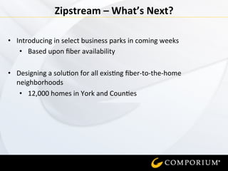  
Zipstream	
  –	
  What’s	
  Next?	
  
•  Introducing	
  in	
  select	
  business	
  parks	
  in	
  coming	
  weeks	
  
•  Based	
  upon	
  ﬁber	
  availability	
  
	
  
•  Designing	
  a	
  solu=on	
  for	
  all	
  exis=ng	
  ﬁber-­‐to-­‐the-­‐home	
  
neighborhoods	
  
•  12,000	
  homes	
  in	
  York	
  and	
  Coun=es	
  
 