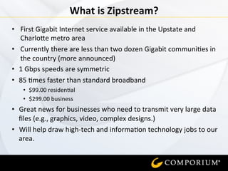 •  First	
  Gigabit	
  Internet	
  service	
  available	
  in	
  the	
  Upstate	
  and	
  
Charlo7e	
  metro	
  area	
  
•  Currently	
  there	
  are	
  less	
  than	
  two	
  dozen	
  Gigabit	
  communi=es	
  in	
  
the	
  country	
  (more	
  announced)	
  
•  1	
  Gbps	
  speeds	
  are	
  symmetric	
  
•  85	
  =mes	
  faster	
  than	
  standard	
  broadband	
  
•  $99.00	
  residen=al	
  
•  $299.00	
  business	
  
•  Great	
  news	
  for	
  businesses	
  who	
  need	
  to	
  transmit	
  very	
  large	
  data	
  
ﬁles	
  (e.g.,	
  graphics,	
  video,	
  complex	
  designs.)	
  
•  Will	
  help	
  draw	
  high-­‐tech	
  and	
  informa=on	
  technology	
  jobs	
  to	
  our	
  
area.	
  
	
  
What	
  is	
  Zipstream?	
  
 