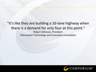 “It’s	
  like	
  they	
  are	
  building	
  a	
  16-­‐lane	
  highway	
  when	
  
there	
  is	
  a	
  demand	
  for	
  only	
  four	
  at	
  this	
  point.”	
  	
  
Robert	
  Atkinson,	
  President	
  	
  
Informa=on	
  Technology	
  and	
  Innova=on	
  Founda=on	
  
	
  
	
  
 