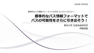 標準的なバス情報フォーマットで
バスの可能性をさらに引き出そう！
東京大学 生産技術研究所
伊藤昌毅
標準的なバス情報フォーマット/GTFS オンラインセミナー
2020年 9月29日
 