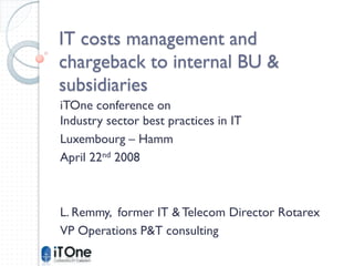 IT costs management and
chargeback to internal BU &
subsidiaries
iTOne conference on
Industry sector best practices in IT
Luxembourg – Hamm
April 22nd 2008



L. Remmy, former IT & Telecom Director Rotarex
VP Operations P&T consulting
 