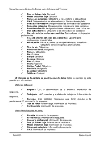 Manual de usuario. Gestión On-Line de partes de Incapacidad Temporal

                    Días probables baja: Opcional
                    Meses probables baja: Opcional
                    Número de colegiado: Obligatorio si no se rellena el código CIAS
                    CIAS: Obligatorio si no se rellena el campo Número de colegiado
                    Suma base cotización: Obligatorio si no se rellena base de cotización
                    Suma días cotizados: Obligatorio si se rellena suma base cotización
                    Base de cotización: Obligatorio si no se rellena suma base cotización
                    Días cotizados/mes: Obligatorio si se rellena base de cotización
                    Cot. año anterior por horas extras/días: Opcional para contingencias
             profesionales
                    Cot. año anterior por otros conceptos/días: Opcional para
                    contingencias profesionales
                    Fecha AT/EP: Fecha Accidente de trabajo Enfermedad profesional.
                                   Obligatorio para contingencias profesionales.
                    Tipo de vía: Obligatorio
                    Nombre de la vía: Obligatorio.
                    Número: Obligatorio
                    Bis: Opcional
                    Bloque: Opcional
                    Escalera: Opcional
                    Piso: Opcional
                    Puerta: Opcional
                    Código Postal: Obligatorio
                    Provincia: Obligatorio
                    Localidad: Obligatorio
                    Teléfono: Opcional

       B) Campos de la pantalla de confirmación de datos: todos los campos de esta
pantalla son informativos.

      Datos de cabecera:

                    Empresa: CCC y denominación de la empresa. Información de
respuesta.
                    Trabajador: NAF y nombre y apellidos del trabajador. Información de
respuesta.
                     Carencia: Días cotizados necesarios para tener derecho a la
prestación de IT. Información de respuesta.
                     Tipo de Parte: Parte de baja. Información de respuesta.
                     Contingencia: Información de respuesta.

      Datos identificadores del parte:

                    Recaída: Información de respuesta.
                    Fecha de baja: Información de respuesta.
                    Categoría profesional: Información de respuesta.
                    Días probables baja: Información de respuesta.
                    Meses probables baja: Información de respuesta.
                    Número de colegiado: Información de respuesta.
                    CIAS: Información de respuesta.

    Julio 2005                                                              Página 11 de 44
 