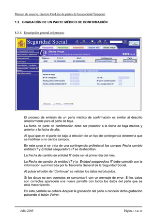 Manual de usuario. Gestión On-Line de partes de Incapacidad Temporal

1.3. GRABACIÓN DE UN PARTE MÉDICO DE CONFIRMACIÓN


1.3.1. Descripción general del proceso




       El proceso de emisión de un parte médico de confirmación es similar al descrito
       anteriormente para el parte de baja.
       La fecha de parte de confirmación debe ser posterior a la fecha de baja médica y
       anterior a la fecha de alta.
       Al igual que en el parte de baja la elección de un tipo de contingencia determina que
       se habiliten o no ciertos campos.
       En este caso si se trata de una contingencia profesional los campos Fecha cambio
       entidad IT y Entidad aseguradora IT se deshabilitan.
       La Fecha de cambio de entidad IT debe ser el primer día del mes.
       La Fecha de cambio de entidad IT y la Entidad aseguradora IT debe coincidir con la
       información suministrada por la Tesorería General de la Seguridad Social.
       Al pulsar el botón de “Continuar” se validan los datos introducidos.
       Si los datos no son correctos se comunicará con un mensaje de error. Si los datos
       son correctos aparecerá una nueva pantalla con todos los datos del parte que se
       está mecanizando.
       En esta pantalla se deberá Aceptar la grabación del parte o cancelar dicha grabación
       pulsando el botón Volver.




    Julio 2005                                                                Página 13 de 44
 