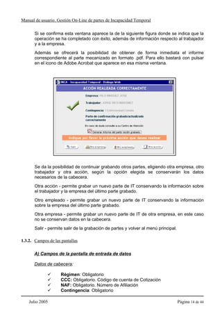 Manual de usuario. Gestión On-Line de partes de Incapacidad Temporal

       Si se confirma esta ventana aparece la de la siguiente figura donde se indica que la
       operación se ha completado con éxito, además de información respecto al trabajador
       y a la empresa.
       Además se ofrecerá la posibilidad de obtener de forma inmediata el informe
       correspondiente al parte mecanizado en formato .pdf. Para ello bastará con pulsar
       en el icono de Adobe Acrobat que aparece en esa misma ventana.




       Se da la posibilidad de continuar grabando otros partes, eligiendo otra empresa, otro
       trabajador y otra acción, según la opción elegida se conservarán los datos
       necesarios de la cabecera.
       Otra acción - permite grabar un nuevo parte de IT conservando la información sobre
       el trabajador y la empresa del último parte grabado.
       Otro empleado - permite grabar un nuevo parte de IT conservando la información
       sobre la empresa del último parte grabado.
       Otra empresa - permite grabar un nuevo parte de IT de otra empresa, en este caso
       no se conservan datos en la cabecera.
       Salir - permite salir de la grabación de partes y volver al menú principal.

1.3.2. Campos de las pantallas

       A) Campos de la pantalla de entrada de datos

       Datos de cabecera:

                     Régimen: Obligatorio
                     CCC: Obligatorio. Código de cuenta de Cotización
                     NAF: Obligatorio. Número de Afiliación
                     Contingencia: Obligatorio

    Julio 2005                                                                       Página 14 de 44
 